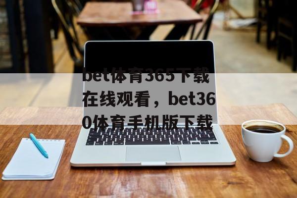 bet体育365下载在线观看，bet360体育手机版下载